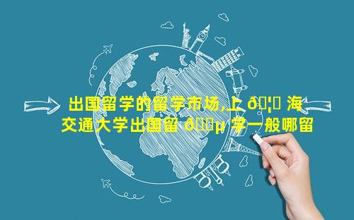 出国留学的留学市场,上 🦋 海交通大学出国留 🌵 学一般哪留学